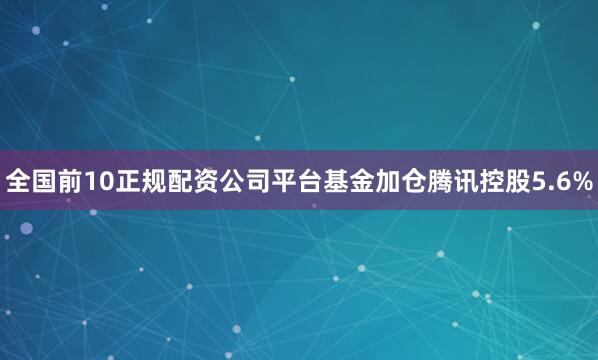 全国前10正规配资公司平台基金加仓腾讯控股5.6%