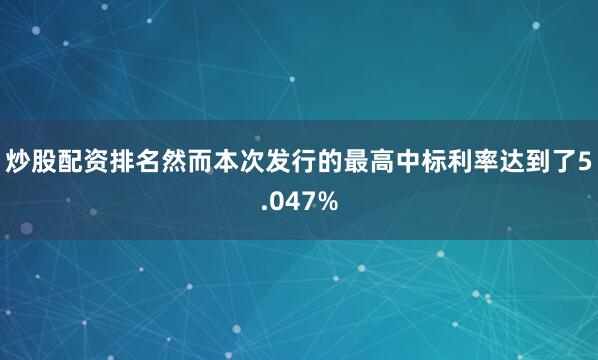 炒股配资排名然而本次发行的最高中标利率达到了5.047%