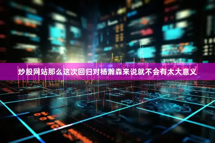 炒股网站那么这次回归对杨瀚森来说就不会有太大意义