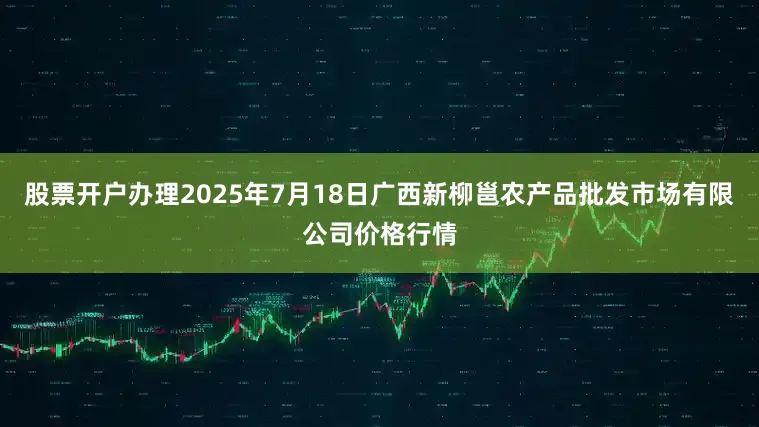 股票开户办理2025年7月18日广西新柳邕农产品批发市场有限公司价格行情