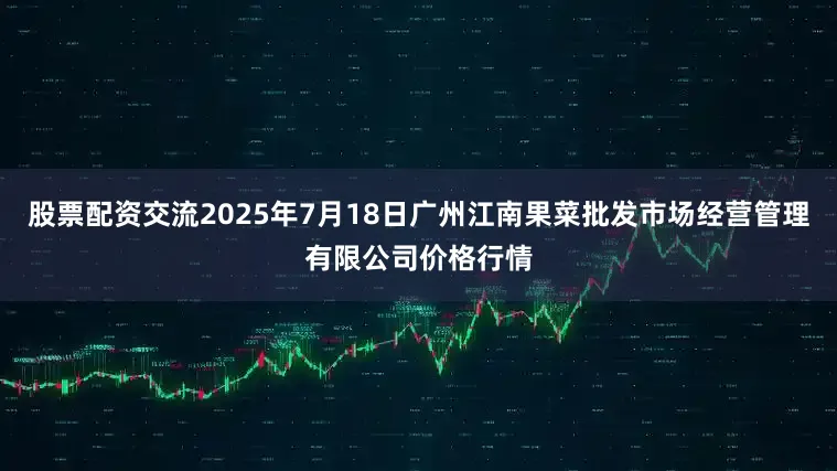 股票配资交流2025年7月18日广州江南果菜批发市场经营管理有限公司价格行情