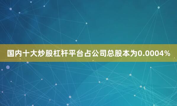 国内十大炒股杠杆平台占公司总股本为0.0004%